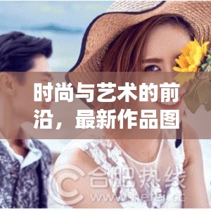 时尚与艺术的前沿，最新作品图片大全今日发布