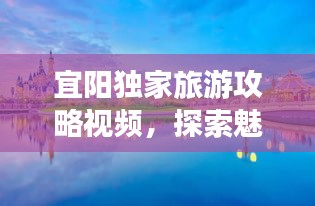 宜阳独家旅游攻略视频，探索魅力之地，畅享独特之旅