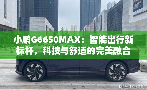 小鹏G6650MAX：智能出行新标杆，科技与舒适的完美融合