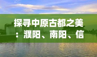 探寻中原古都之美：濮阳、南阳、信阳、安阳的历史与文化之旅