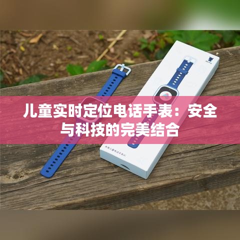 儿童实时定位电话手表：安全与科技的完美结合