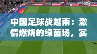 中国足球战越南：激情燃烧的绿茵场，实时捕捉战况瞬间