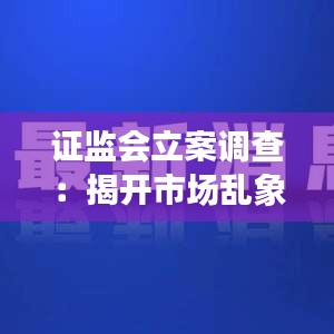 证监会立案调查：揭开市场乱象背后的真相