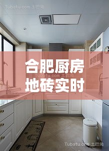 合肥厨房地砖实时报价网：一站式购物体验，打造时尚厨房