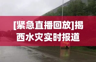 [紧急直播回放]揭西水灾实时报道：风雨同舟，共抗灾情