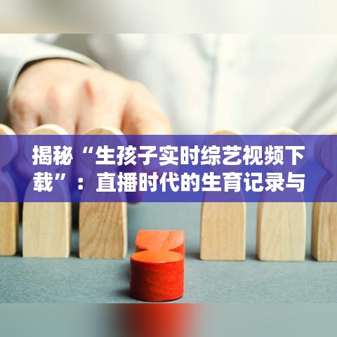 揭秘“生孩子实时综艺视频下载”：直播时代的生育记录与隐私边界