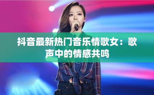 抖音最新热门音乐情歌女：歌声中的情感共鸣