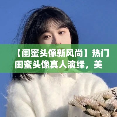 【闺蜜头像新风尚】热门闺蜜头像真人演绎，美丽瞬间定格