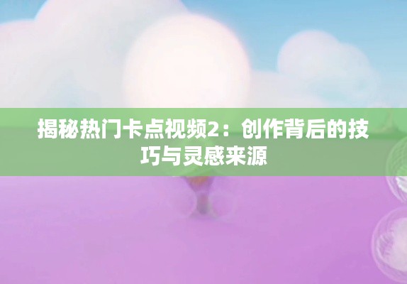 揭秘热门卡点视频2：创作背后的技巧与灵感来源