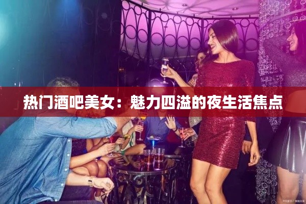 热门酒吧美女：魅力四溢的夜生活焦点