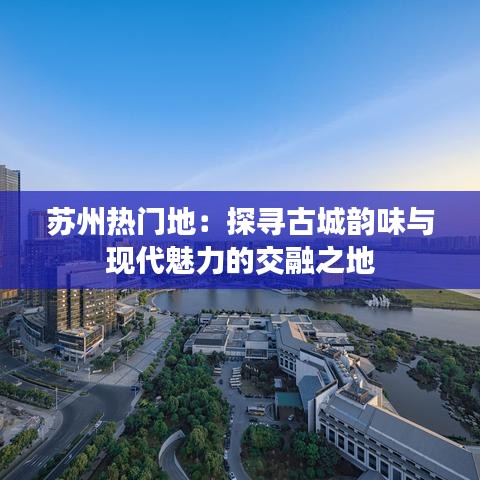 苏州热门地：探寻古城韵味与现代魅力的交融之地