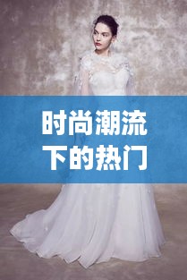 时尚潮流下的热门婚纱女生：优雅与个性的完美融合