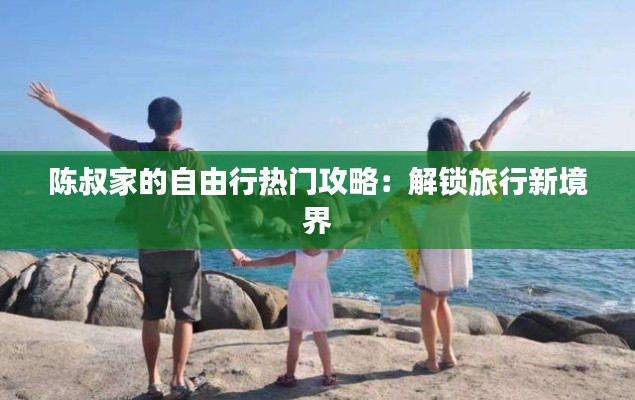 陈叔家的自由行热门攻略：解锁旅行新境界