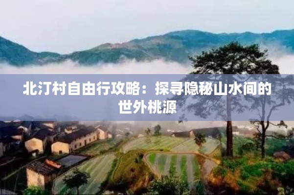 北汀村自由行攻略：探寻隐秘山水间的世外桃源