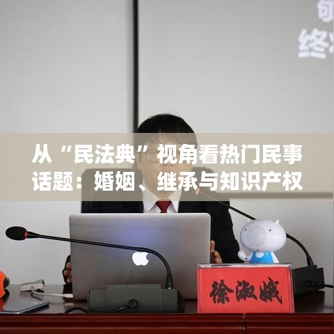 从“民法典”视角看热门民事话题：婚姻、继承与知识产权保护