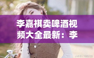 李嘉祺卖啤酒视频大全最新：李嘉琪音乐 