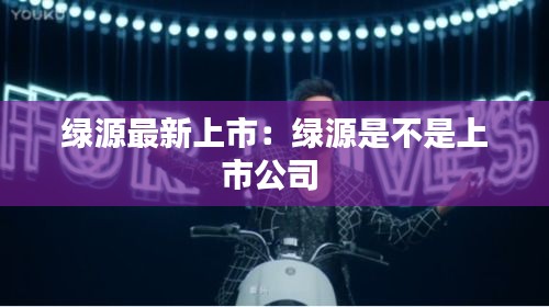 绿源最新上市：绿源是不是上市公司 