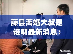 藤县离婚大叔是谁啊最新消息：藤县大黎镇黎田事件 