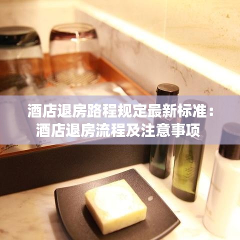 酒店退房路程规定最新标准：酒店退房流程及注意事项 