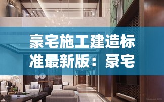 豪宅施工建造标准最新版：豪宅装修标准 