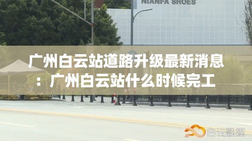 广州白云站道路升级最新消息：广州白云站什么时候完工 