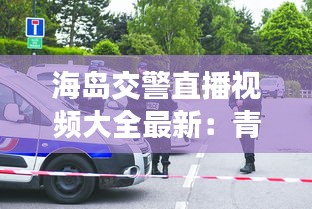 海岛交警直播视频大全最新：青岛电视台交警节目 