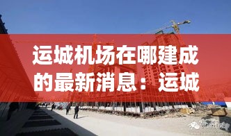 运城机场在哪建成的最新消息：运城机场建设时间 