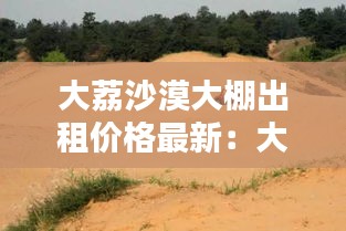 大荔沙漠大棚出租价格最新：大荔沙漠公园门票路线 