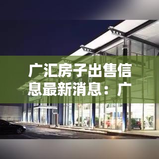 广汇房子出售信息最新消息：广汇小区房价 