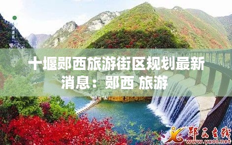 十堰郧西旅游街区规划最新消息：郧西 旅游 