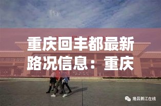 重庆回丰都最新路况信息：重庆回丰都在北站还是南站坐动车 