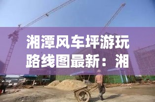 湘潭风车坪游玩路线图最新：湘潭市雨湖区风车坪学校地址 