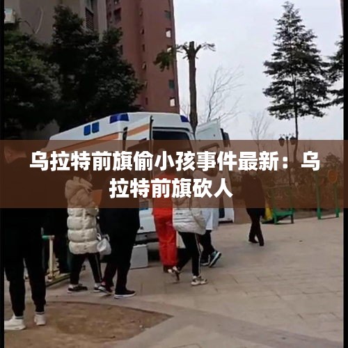 乌拉特前旗偷小孩事件最新：乌拉特前旗砍人 