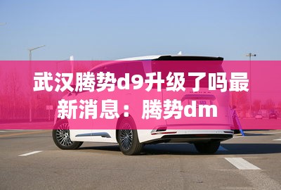 武汉腾势d9升级了吗最新消息：腾势dm 