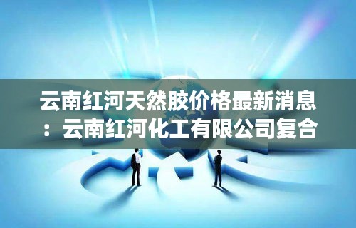 云南红河天然胶价格最新消息：云南红河化工有限公司复合肥 