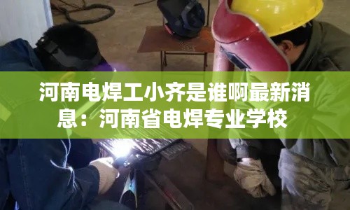 河南电焊工小齐是谁啊最新消息：河南省电焊专业学校 