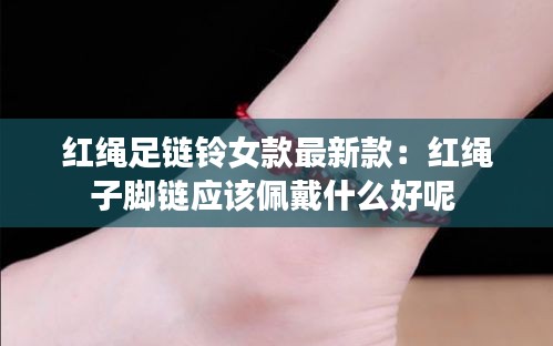 红绳足链铃女款最新款：红绳子脚链应该佩戴什么好呢 