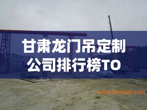 甘肃龙门吊定制公司排行榜TOP揭晓！