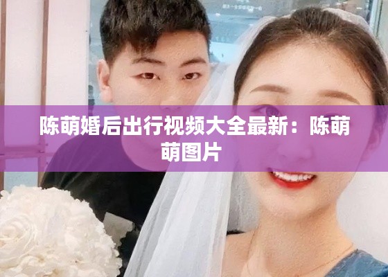 陈萌婚后出行视频大全最新：陈萌萌图片 