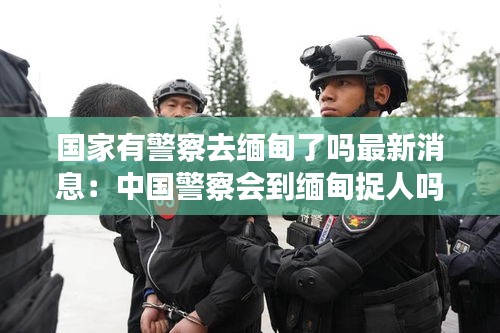 国家有警察去缅甸了吗最新消息：中国警察会到缅甸捉人吗 