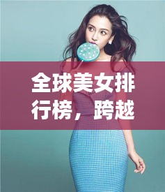 全球美女排行榜，跨越国界，领略不同风采的魅力女神