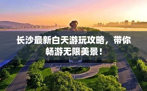 长沙最新白天游玩攻略，带你畅游无限美景！