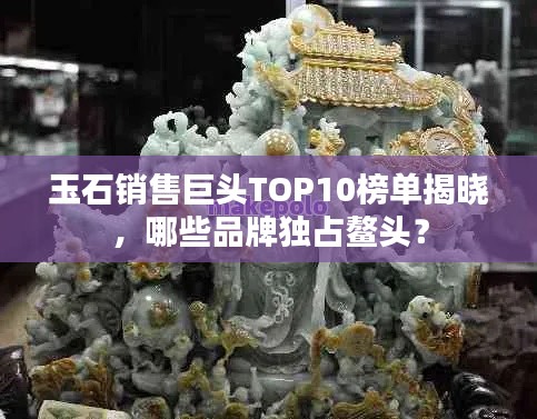 玉石销售巨头TOP10榜单揭晓，哪些品牌独占鳌头？