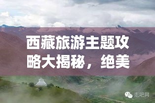 西藏旅游主题攻略大揭秘，绝美风光与文化体验一网打尽！