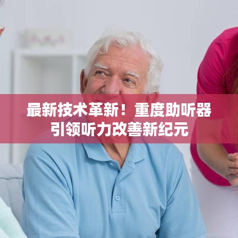 最新技术革新！重度助听器引领听力改善新纪元