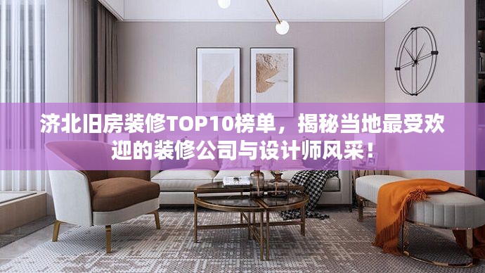 济北旧房装修TOP10榜单，揭秘当地最受欢迎的装修公司与设计师风采！