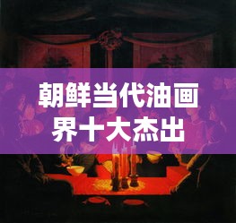 朝鲜当代油画界十大杰出艺术家榜单揭晓